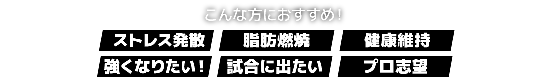 こんな方におすすめ!「ストレス発散」「脂肪燃焼」「健康維持」「強くなりたい!」「試合に出たい」「プロ志望」
