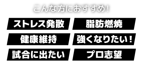 こんな方におすすめ!「ストレス発散」「脂肪燃焼」「健康維持」「強くなりたい!」「試合に出たい」「プロ志望」