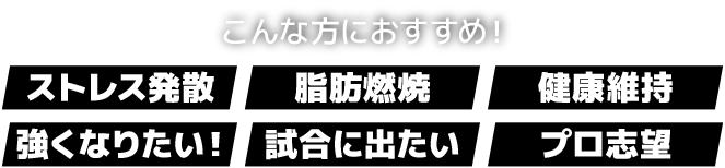こんな方におすすめ!「ストレス発散」「脂肪燃焼」「健康維持」「強くなりたい!」「試合に出たい」「プロ志望」